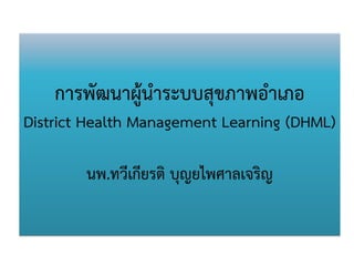 การพัฒนาผู้นาระบบสุขภาพอาเภอ District Health Management Learning (DHML) นพ.ทวีเกียรติ บุญยไพศาลเจริญ  