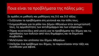 Ποια είναι τα προβλήματα της πόλης μας;
Σε ομάδες οι μαθητές και μαθήτριες της Στ1 και Στ2 τάξης:
• Συζήτησαν τα προβλήματα στη γειτονιά και την πόλη τους.
• Ενημερώθηκαν για το ρόλο του Δήμου Αθηναίων στην αντιμετώπισή
τους, τις αρμοδιότητες των αντιδημάρχων και των υπηρεσιών.
• Πήραν συνεντεύξεις από γονείς για τα προβλήματα του δήμου και τις
προσδοκίες των πολιτών από τους δημάρχους και τα δημοτικά
συμβούλια.
• Μελέτησαν τον ιστότοπο του δήμου Αθηναίων.
• Επέλεξαν ένα πρόβλημα του δήμου, το παρουσίασαν στην τάξη και
συνέθεσαν μια αφίσα.
 