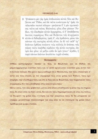 ΠΡΟΘΕΣΙΣ (3-4)




                                    Μετάφραση

(3)Μας   κατηγόρησαν     λοιπόν    οι   Χίοι,   οι   Βυζάντιοι   και   οι   Ρόδιοι   ότι

μηχανορραφούμε εναντίον τους και γι' αυτό οργάνωσαν εναντίον μας αυτόν τον

τελευταίο πόλεμο. Θα φανεί όμως καθαρά ότι ο Μαύσωλος, που τους υποκίνησε σ'

αυτά και τους έπεισε, με τον ισχυρισμό πως είναι φίλος των Ροδίων, τους έχει

στερήσει την ελευθερία τους και ότι οι Χίοι και οι Βυζάντιοι, που παρίσταναν τους

συμμάχους, δεν τους βοήθησαν στις κακοτυχίες τους·

(4)ενώ εσείς, που σας φοβόνταν, μόνοι από όλους σταθήκατε η αιτία της σωτηρίας

τους. Κι όταν όλοι τα δουν αυτά, θα κάνετε τους δημοκρατικούς σε όλες τις πόλεις

να θεωρούν τη φιλία σας εγγύηση για την ασφάλειά τους· δε θα μπορούσε να

υπάρξει μεγαλύτερο πλεονέκτημα για σας από το να επιτύχετε τη φιλία όλων

πρόθυμα και χωρίς υποψία.




             Επιμέλεια: Όλγα Παΐζη, Φιλόλογος, MEd – users.sch.gr/olpaizi                  3
 
