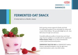 FERMENTED OAT SNACK
A lively twist on a Nordic classic
Feed a growing consumer appetite for Nordic-style foods
by combining the goodness of oats with healthy live cultures and
a touch of fruity freshness. This spoonable delight has it all – clean
label and just the right taste and texture.
Controlled acidification profiles in the plant bases and a broad
range of textures and flavors are attainable with the comprehensive
DuPont Danisco® VEGE series of cultures formulated for
a variety of plant-based fermented products.
GRINDSTED® VEGE TEX 100 from GRINDSTED® Stabilizer
Systems is specifically developed to create the right texture
in plant-based products under a clean-label mindset.
 
