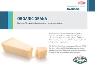 ORGANIC GRANA
Marzyme®
for vegetarian & organic cheese production
In Italy, most hard cheeses are produced under the PDO
regulation as Grana Padano and Parmigiano Reggiano.
The use of animal rennet is mandatory for these PDO cheeses.
However, animal rennet is unsuitable for the growing demand
of vegetarian and organic cheeses.
The DuPont™ Danisco® microbial coagulant Marzyme® XT 220
has shown to be optimal for these hard cheese types without
creation of bitterness. This is thanks to the high thermolability
of Marzyme® and its low retention rate in the cheese.
 