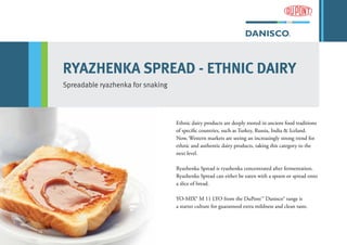 RYAZHENKA SPREAD - ETHNIC DAIRY
Spreadable ryazhenka for snaking
Ethnic dairy products are deeply rooted in ancient food traditions
of specific countries, such as Turkey, Russia, India & Iceland.
Now, Western markets are seeing an increasingly strong trend for
ethnic and authentic dairy products, taking this category to the
next level.
Ryazhenka Spread is ryazhenka concentrated after fermentation.
Ryazhenka Spread can either be eaten with a spoon or spread onto
a slice of bread.
YO-MIX® M 11 LYO from the DuPont™ Danisco® range is
a starter culture for guaranteed extra mildness and clean taste.
 