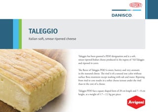 TALEGGIO
Italian soft, smear ripened cheese
Taleggio has been granted a PDO designation and is a soft,
smear-ripened Italian cheese produced in the region of Val Taleggio
and ripened in caves.
The flavor of Taleggio PDO is sweet, buttery and very aromatic
in the matured cheese. The rind is of a natural rose color without
surface flora treatment except washing with salt and water. Ripening
from rind to core results in a softer cheese texture under the rind
than in the core of a cheese.
Taleggio PDO has a square shaped form of 20 cm length and 7 – 8 cm
height, at a weight of 1.7 – 2.2 kg per piece.
 