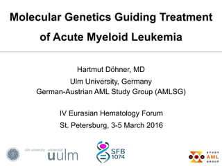 Molecular Genetics Guiding Treatment
of Acute Myeloid Leukemia
Hartmut Döhner, MD
Ulm University, Germany
German-Austrian AML Study Group (AMLSG)
IV Eurasian Hematology Forum
St. Petersburg, 3-5 March 2016
 