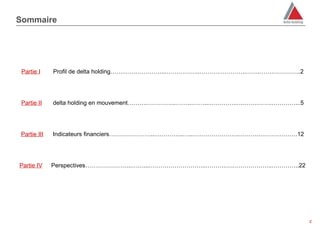 Sommaire




 Partie I    Profil de delta holding…….………………....……………..……….…………..…….…….…………..2




 Partie II   delta holding en mouvement……….…………...……...……...…………..….…….…….…………...5




Partie III   Indicateurs financiers…………………...…………..…...…………………..……….….…….………12




Partie IV    Perspectives…………………...……...………………………..……….….………………..…………..22




                                                                                     22
 