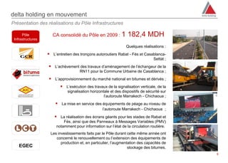 delta holding en mouvement
Présentation des réalisations du Pôle Infrastructures

      Pôle           CA consolidé du Pôle en 2009 : 1             182,4 MDH
 Infrastructures

                                                                 Quelques réalisations :

                    L’entretien des tronçons autoroutiers Rabat - Fès et Casablanca-
                                                                                  Settat ;
                    L’achèvement des travaux d’aménagement de l’échangeur de la
                                     RN11 pour la Commune Urbaine de Casablanca ;
                    L’approvisionnement du marché national en bitumes et dérivés ;
                           L’exécution des travaux de la signalisation verticale, de la
                              signalisation horizontale et des dispositifs de sécurité sur
                                                    l’autoroute Marrakech - Chichaoua ;
                        La mise en service des équipements de péage au niveau de
                                                   l’autoroute Marrakech - Chichaoua  ;

                       La réalisation des écrans géants pour les stades de Rabat et
                            Fès, ainsi que des Panneaux à Messages Variables (PMV)
                        notamment pour information sur l’état de la circulation routière.
                    Les investissements faits par le Pôle durant cette même année ont
                       concerné le renouvellement ou l’extension des équipements de
                          production et, en particulier, l’augmentation des capacités de
                                                                  stockage des bitumes.
                                                                                             8
 