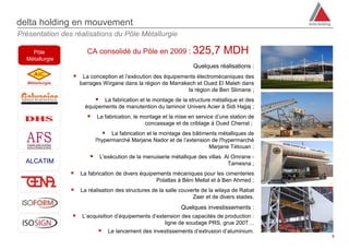 delta holding en mouvement
Présentation des réalisations du Pôle Métallurgie

    Pôle                CA consolidé du Pôle en 2009 : 325,7                      MDH
  Métallurgie
                                                                      Quelques réalisations :
                     La conception et l’exécution des équipements électromécaniques des
                     barrages Wirgane dans la région de Marrakech et Oued El Maleh dans
                                                               la région de Ben Slimane ;
                             La fabrication et le montage de la structure métallique et des
                       équipements de manutention du laminoir Univers Acier à Sidi Hajjaj ;
                            La fabrication, le montage et la mise en service d’une station de
                                                 concassage et de criblage à Oued Cherrat ;
                                 La fabrication et le montage des bâtiments métalliques de
                             l'hypermarché Marjane Nador et de l’extension de l'hypermarché
                                                                          Marjane Tétouan ;
                                L'exécution de la menuiserie métallique des villas Al Omrane -
  ALCATIM                                                                            Tamesna ;
                    La fabrication de divers équipements mécaniques pour les cimenteries
                                                    Polatlas à Béni Mellal et à Ben Ahmed ;
                    La réalisation des structures de la salle couverte de la wilaya de Rabat
                                                                    Zaer et de divers stades.
                                                                 Quelques investissements :
                     L’acquisition d’équipements d’extension des capacités de production :
                                                       ligne de soudage PRS, grue 200T…
                                   Le lancement des investissements d’extrusion d’aluminium.
                                                                                                  9
 
