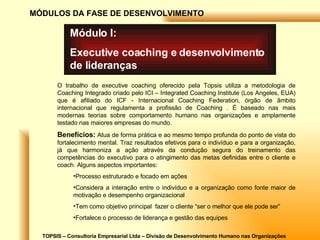 TOPSIS – Consultoria Empresarial Ltda – Divisão de Desenvolvimento Humano nas Organizações MÓDULOS DA FASE DE DESENVOLVIMENTO Módulo I: Executive coaching e desenvolvimento de lideranças O trabalho de executive coaching oferecido pela Topsis utiliza a metodologia de Coaching Integrado criado pelo ICI – Integrated Coaching Institute (Los Angeles, EUA) que é afiliado do ICF - Internacional Coaching Federation, órgão de âmbito internacional que regulamenta a profissão de Coaching . É baseado nas mais modernas teorias sobre comportamento humano nas organizações e amplamente testado nas maiores empresas do mundo. Benefícios:  Atua de forma prática e ao mesmo tempo profunda do ponto de vista do fortalecimento mental. Traz resultados efetivos para o indivíduo e para a organização, já que harmoniza a ação através da condução segura do treinamento das competências do executivo para o atingimento das metas definidas entre o cliente e coach. Alguns aspectos importantes: Processo estruturado e focado em ações Considera a interação entre o indivíduo e a organização como fonte maior de motivação e desempenho organizacional Tem como objetivo principal  fazer o cliente “ser o melhor que ele pode ser” Fortalece o processo de liderança e gestão das equipes 
