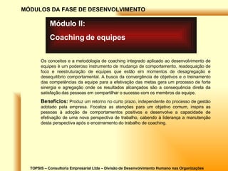 TOPSIS – Consultoria Empresarial Ltda – Divisão de Desenvolvimento Humano nas Organizações MÓDULOS DA FASE DE DESENVOLVIMENTO Módulo II: Coaching de equipes Os conceitos e a metodologia de coaching integrado aplicado ao desenvolvimento de equipes é um poderoso instrumento de mudança de comportamento, readequação de foco e reestruturação de equipes que estão em momentos de desagregação e desequilíbrio comportamental. A busca da convergência de objetivos e o treinamento das competências da equipe para a efetivação das metas gera um processo de forte sinergia e agregação onde os resultados alcançados são a consequência direta da satisfação das pessoas em compartilhar o sucesso com os membros da equipe. Benefícios:  Produz um retorno no curto prazo, independente do processo de gestão adotado pela empresa. Focaliza as atenções para um objetivo comum, inspira as pessoas à adoção de comportamentos positivos e desenvolve a capacidade de efetivação de uma nova perspectiva de trabalho, cabendo à liderança a manutenção desta perspectiva após o encerramento do trabalho de coaching. 