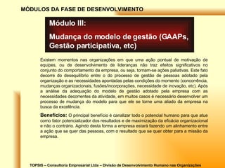 TOPSIS – Consultoria Empresarial Ltda – Divisão de Desenvolvimento Humano nas Organizações MÓDULOS DA FASE DE DESENVOLVIMENTO Módulo III: Mudança do modelo de gestão (GAAPs, Gestão participativa, etc) Existem momentos nas organizações em que uma ação pontual de motivação de equipes, ou de desenvolvimento de lideranças não traz efeitos significativos no conjunto do comportamento da empresa, ou seja, tornam-se ações paliativas. Este fato decorre do desequilíbrio entre o do processo de gestão de pessoas adotado pela organização e as necessidades apontadas pelas condições do momento (concorrência, mudanças organizacionais, fusões/incorporações, necessidade de inovação, etc). Após a análise da adequação do modelo de gestão adotado pela empresa com as necessidades decorrentes da atividade, em muitos casos é necessário desenvolver um processo de mudança do modelo para que ele se torne uma aliado da empresa na busca da excelência. Benefícios:  O principal benefício é canalizar todo o potencial humano para que atue como fator potencializador dos resultados e de maximização da eficácia organizacional e não o contrário. Agindo desta forma a empresa estará fazendo um alinhamento entre a ação que se quer das pessoas, com o resultado que se quer obter para a missão da empresa. 