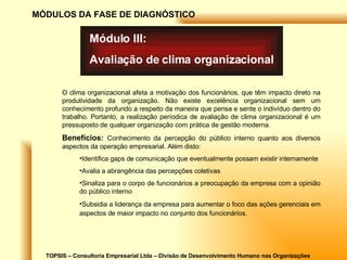 TOPSIS – Consultoria Empresarial Ltda – Divisão de Desenvolvimento Humano nas Organizações MÓDULOS DA FASE DE DIAGNÓSTICO Módulo III: Avaliação de clima organizacional O clima organizacional afeta a motivação dos funcionários, que têm impacto direto na produtividade da organização. Não existe excelência organizacional sem um conhecimento profundo a respeito da maneira que pensa e sente o indivíduo dentro do trabalho. Portanto, a realização períodica de avaliação de clima organizacional é um pressuposto de qualquer organização com prática de gestão moderna. Benefícios:   Conhecimento da percepção do público interno quanto aos diversos aspectos da operação empresarial. Além disto: Identifica gaps de comunicação que eventualmente possam existir internamente Avalia a abrangência das percepções coletivas Sinaliza para o corpo de funcionários a preocupação da empresa com a opinião do público interno Subsidia a liderança da empresa para aumentar o foco das ações gerenciais em aspectos de maior impacto no conjunto dos funcionários.   