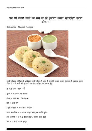 http://zaykarecipes.com
जब भी इडली खाने का मन हो तो झटपट बनाए स्वादिष्ट इडली
ढोकला
Categories : Gujarati Recipes
इडली ढोकला दिखने में बिलकुल इडली जैसा ही होता है लेकिन इसका स्वाद ढोकला से एकदम अलग
होता है इसे कभी भी झटपट बना कर परोसा जा सकता है|
आवश्यक सामग्री
सूजी = 1/2 कप 75 ग्राम
बेसन = एक कप 150 ग्राम
दही = 3/4 कप
हल्दी पाउडर = 1/4 छोटा चम्मच
ताजा नारियल = दो टेबल स्पून, कद्दूकस किया हुआ
हरा धनिया = 1 से 2 टेबल स्पून, बारीक कटा हुआ
तेल = 3 से 4 टेबल स्पून
www.ZaykaRecipes.com
Thank You For Using ZaykaRecipes.com
 