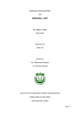 Page | 1
DISSERTATION REPORT
ON
DHOKRA ART
B. Arch. 1st
Year
2022-2023
Submitted by
Zakir Ali
Guided by
Dr. Mohammad Saquib
Ar. Mariam Ahmad
FACULTY OF ARCHITECTURE AND EKISTICS
JAMIA MILLIA ISLAMIA
NEW DELHI-110025
 