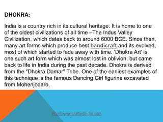 DHOKRA:
India is a country rich in its cultural heritage. It is home to one
of the oldest civilizations of all time –The Indus Valley
Civilization, which dates back to around 6000 BCE. Since then,
many art forms which produce best handicraft and its evolved,
most of which started to fade away with time. ‘Dhokra Art’ is
one such art form which was almost lost in oblivion, but came
back to life in India during the past decade. Dhokra is derived
from the "Dhokra Damar" Tribe. One of the earliest examples of
this technique is the famous Dancing Girl figurine excavated
from Mohenjodaro.
http://www.craftedindia.com
 
