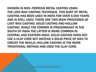 DHOKRA IS NON–FERROUS METAL CASTING USING
THE LOST-WAX CASTING TECHNIQUE. THIS SORT OF METAL
CASTING HAS BEEN USED IN INDIA FOR OVER 4,000 YEARS
AND IS STILL USED. THERE ARE TWO MAIN PROCESSES OF
LOST WAX CASTING: SOLID CASTING AND HOLLOW
CASTING. WHILE THE FORMER IS PREDOMINANT IN THE
SOUTH OF INDIA THE LATTER IS MORE COMMON IN
CENTRAL AND EASTERN INDIA. SOLID CASTING DOES NOT
USE A CLAY CORE BUT INSTEAD A SOLID PIECE OF WAX TO
CREATE THE MOULD; HOLLOW CASTING IS THE MORE
TRADITIONAL METHOD AND USES THE CLAY CORE.
http://www.craftedindia.com
 