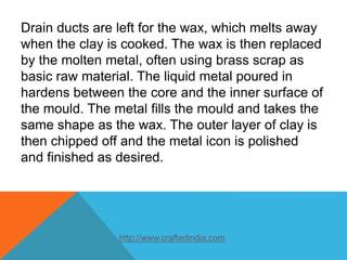 Drain ducts are left for the wax, which melts away
when the clay is cooked. The wax is then replaced
by the molten metal, often using brass scrap as
basic raw material. The liquid metal poured in
hardens between the core and the inner surface of
the mould. The metal fills the mould and takes the
same shape as the wax. The outer layer of clay is
then chipped off and the metal icon is polished
and finished as desired.
http://www.craftedindia.com
 