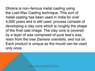 Dhokra is non–ferrous metal casting using
the Lost-Wax Casting technique. This sort of
metal casting has been used in India for over
4,000 years and is still used. process consists of
developing a clay core which is roughly the shape
of the final cast image. The clay core is covered
by a layer of wax composed of pure bee’s wax,
resin from the tree Damara orientalis, and nut oil.
Each product is unique as the mould can be used
only once.
http://www.craftedindia.com
 