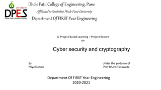Dhole Patil College of Engineering, Pune
Affiliated to Savitribai Phule Pune University
Department Of FIRST Year Engineering
1
A Project Based Learning – Project Report
on
Cyber security and cryptography
By
Priya Kumari
Under the guidance of
Prof Bharti Tanawade
Department Of FIRST Year Engineering
2020-2021
 