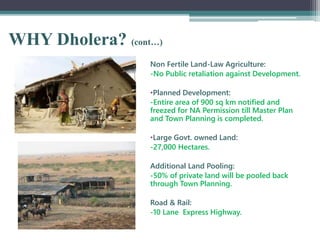 WHY Dholera? (cont…)
Non Fertile Land-Law Agriculture:
-No Public retaliation against Development.
•Planned Development:
-Entire area of 900 sq km notified and
freezed for NA Permission till Master Plan
and Town Planning is completed.
•Large Govt. owned Land:
-27,000 Hectares.
Additional Land Pooling:
-50% of private land will be pooled back
through Town Planning.
Road & Rail:
-10 Lane Express Highway.
 