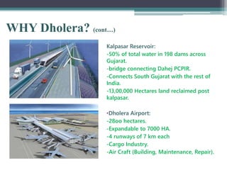 WHY Dholera? (cont…)
Kalpasar Reservoir:
-50% of total water in 198 dams across
Gujarat.
-bridge connecting Dahej PCPIR.
-Connects South Gujarat with the rest of
India.
-13,00,000 Hectares land reclaimed post
kalpasar.
•Dholera Airport:
-28oo hectares.
-Expandable to 7000 HA.
-4 runways of 7 km each
-Cargo Industry.
-Air Craft (Building, Maintenance, Repair).
 