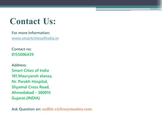 Contact Us:
For more Information:
www.smartcitiesofindia.in
Contact no:
8155006439
Address:
Smart Cities of India
101.Mauryansh elanza,
Nr. Parekh Hospital,
Shyamal Cross Road,
Ahmedabad - 380015
Gujarat.(INDIA)
Ask Question on: sudhir.r@krazymantra.com.
 