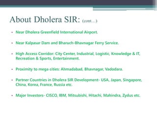 About Dholera SIR: (cont…)
• Near Dholera Greenfield International Airport.
• Near Kalpasar Dam and Bharuch-Bhavnagar Ferry Service.
• High Access Corridor: City Center, Industrial, Logistic, Knowledge & IT,
Recreation & Sports, Entertainment.
• Proximity to mega cities: Ahmadabad, Bhavnagar, Vadodara.
• Partner Countries in Dholera SIR Development- USA, Japan, Singapore,
China, Korea, France, Russia etc.
• Major Investors- CISCO, IBM, Mitsubishi, Hitachi, Mahindra, Zydus etc.
 