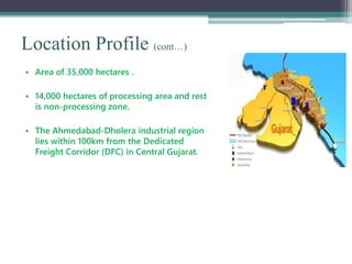 Location Profile (cont…)
• Area of 35,000 hectares .
• 14,000 hectares of processing area and rest
is non-processing zone.
• The Ahmedabad-Dholera industrial region
lies within 100km from the Dedicated
Freight Corridor (DFC) in Central Gujarat.
 