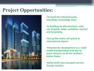 Project Opportunities:
•To build the industrial parks,
townships, knowledge cities.
•In Building its infrastructure: road,
rail, hospital, water, sanitation, tourism
and hospitality.
•Set up the metro rail system &
international airport
•Potential for development as a multi-
model transportation hub due to
lesser distance to all the northern
Indian States.
•Build world class transport service
foreign markets.
 