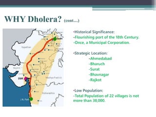 WHY Dholera? (cont…)
•Historical Significance:
-Flourishing port of the 18th Century.
-Once, a Municipal Corporation.
•Strategic Location:
-Ahmedabad
-Bharuch
-Surat
-Bhavnagar
-Rajkot
•Low Population:
-Total Population of 22 villages is not
more than 38,000.
 