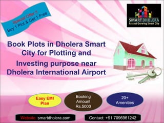 Book Plots in Dholera Smart
City for Plotting and
Investing purpose near
Dholera International Airport
Special Offer !!
Buy 1 Plot & Get 1 Free
Website: smartdholera.com Contact: +91 7096961242
Easy EMI
Plan
Booking
Amount
Rs.5000
20+
Amenities
 