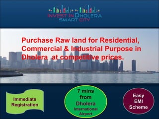 Purchase Raw land for Residential,
Commercial & Industrial Purpose in
Dholera at competitive prices.
7 mins
from
Dholera
International
Airport
Immediate
Registration
Easy
EMI
Scheme
 