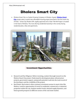 https://dholeraproject.net/
Dholera Smart City
 Dholera Smart City is a Fastest Growing Company In Dholera, Gujarat. Dholera Smart
City project plans a world class affordable housing project launched in the first smart city
of India – Smart City Dholera SIR. Legally approved and a Clear Title NA Project is located
in the heart of Dholera. The most alluring residential township in the vicinity having
residential plots, villas and apartments.
Investment Opportunities
 Research and Due Diligence: Before investing, conduct thorough research on the
Dholera Smart City project. Understand its development plans, infrastructure
projects, government support, and growth potential. Look into the track record of
the developers and the credibility of the project.
 Real Estate: Real estate is often a primary investment avenue in smart cities like
Dholera. Look for opportunities to invest in residential, commercial, or industrial
properties within the city. Analyze market trends, demand-supply dynamics, and
future growth prospects in different sectors of the real estate market.
 