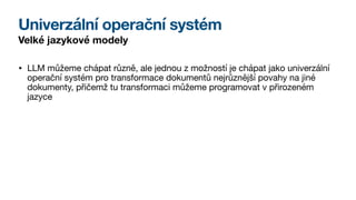 Univerzální operační systém
Velké jazykové modely
• LLM můžeme chápat různě, ale jednou z možností je chápat jako univerzální
operační systém pro transformace dokumentů nejrůznější povahy na jiné
dokumenty, přičemž tu transformaci můžeme programovat v přirozeném
jazyce
 