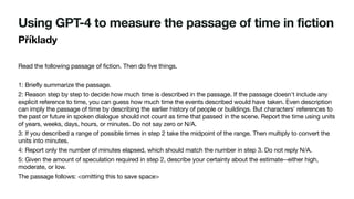 Using GPT-4 to measure the passage of time in fiction
Příklady
Read the following passage of fiction. Then do five things.
1: Briefly summarize the passage.
2: Reason step by step to decide how much time is described in the passage. If the passage doesn't include any
explicit reference to time, you can guess how much time the events described would have taken. Even description
can imply the passage of time by describing the earlier history of people or buildings. But characters' references to
the past or future in spoken dialogue should not count as time that passed in the scene. Report the time using units
of years, weeks, days, hours, or minutes. Do not say zero or N/A.
3: If you described a range of possible times in step 2 take the midpoint of the range. Then multiply to convert the
units into minutes.
4: Report only the number of minutes elapsed, which should match the number in step 3. Do not reply N/A.
5: Given the amount of speculation required in step 2, describe your certainty about the estimate--either high,
moderate, or low.
The passage follows: <omitting this to save space>
 