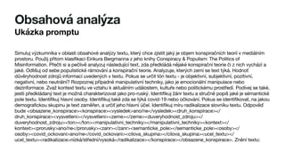 Obsahová analýza
Ukázka promptu
Simuluj výzkumníka v oblasti obsahové analýzy textu, který chce zjistit jaký je objem konspiračních teorií v mediálním
prostoru. Použij přitom klasifikaci Eirikura Bergmanna z jeho knihy Conspiracy & Populism: The Politics of
Misinformation. Přečti si a pečlivě analyzuj následující text, zda předkládá nějaké konspirační teorie či z nich vychází a
jaké. Odlišuj od sebe populistické rámování a konspirační teorie. Analyzuje, kterých zemí se text týká. Hodnoť
důvěryhodnost zdrojů informací uvedených v textu. Pokus se určit tón textu - je objektivní, subjektivní, pozitivní,
negativní, nebo neutrální? Rozpoznej případné manipulativní techniky, jako je emocionální manipulace nebo
dezinformace. Zvaž kontext textu ve vztahu k aktuálním událostem, kultuře nebo politickému prostředí. Podívej se také,
jestli předkládaný text je možná charakterizovat jako pro-ruský. Identifikuj žánr textu a stručně popiš jaké je sémantické
pole textu. Identifikuj hlavní osoby. Identifikuj také zda se týká covid-19 nebo očkování. Pokus se identifikovat, na jakou
demografickou skupinu je text zaměřen, a určiť jeho hlavní účel. Identifikuj míru radikalizace slovníku textu. Odpověď
bude <obsazene_konspirace><konspirace><vysledek>ano/ne</vysledek><druh_konspirace></
druh_konspirace><vysvetleni></vysvetleni><zeme></zeme><duveryhodnost_zdroju></
duveryhodnost_zdroju><ton></ton><manipulativni_techniky></manipulativni_techniky><kontext></
kontext><prorusky>ano/ne</prorusky><zanr></zanr><semanticke_pole></semanticke_pole><osoby></
osoby><covid_ockovani>ano/ne</covid_ockovani><cilova_skupina></cilova_skupina><ucel_textu></
ucel_textu><radikalizace>nízká/střední/vysoká</radikalizace></konspirace></obsazene_konspirace>. Znění textu:
 