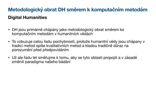 Metodologický obrat DH směrem k komputačním metodám
Digital Humanities
• DH jsou primárně chápány jako metodologický obrat směrem ke
komputačním metodám v humanitních vědách
• To vzbuzuje celou řadu pochybností, protože humanitní vědy jsou chápany v
tradici metod spíše kvalitativních metod a kladou tradičně důraz na
porozumění před předpovídáním
• Už ale řadu let směřujme k tomu, aby se tyto oblasti propojili a v zásadě
změnili paradigma našeho bádání
 