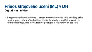 Přínos strojového učení (ML) v DH
Digital Humanities
• Strojové účení a data mining v oblasti humanitních věd totiž přinášejí stále
nové impulsy, které přesahují kvantitativní metody a směřují stále víc ke
kombinaci strojového (komutačního přístupu) a kvalitativních aspektů
 