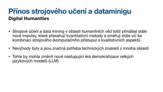 Přínos strojového učení a dataminigu
Digital Humanities
• Strojové účení a data mining v oblasti humanitních věd totiž přinášejí stále
nové impulsy, které přesahují kvantitativní metody a směřují stále víc ke
kombinaci strojového (komputačního přístupu) a kvalitativních aspektů
• Nevýhody byly a jsou značná potřeba technických znalostí z mnoha oblastí
• Tohle by mohla změnit nově nastupující éra demokratizace velkých
jazykových modelů (LLM)
 