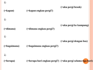 
                                            (=aku pergi besok)
(=kapan)       (=kapan engkau pergi?)



                                            (=aku pergi ke kampung)
(=dimana)      (=dimana engkau pergi?)



                                            (=aku pergi dengan bus)
(=bagaimana)   (=bagaimana engkau pergi?)



(=berapa)      (=berapa hari engkau pergi?) (=aku pergi selama tiga hari)
 