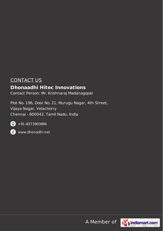 CONTACT US
Dhonaadhi Hitec Innovations
Contact Person: Mr. Krishnaraj Madanagopal
Plot No. 196, Door No. 21, Murugu Nagar, 4th Street,
Vijaya Nagar, Velacherry
Chennai - 600042, Tamil Nadu, India
+91-8373903894
www.dhonadhi.net

A Member of

 