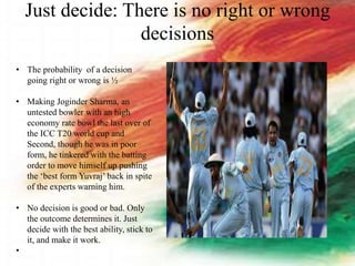 Just decide: There is no right or wrong
decisions
• The probability of a decision
going right or wrong is ½
• Making Joginder Sharma, an
untested bowler with an high
economy rate bowl the last over of
the ICC T20 world cup and
Second, though he was in poor
form, he tinkered with the batting
order to move himself up pushing
the ‘best form Yuvraj’ back in spite
of the experts warning him.
• No decision is good or bad. Only
the outcome determines it. Just
decide with the best ability, stick to
it, and make it work.
•
 