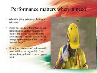 Performance matters when in need
• When the going gets tough the tough
get going.
• Dhoni was in a poor form through out
the tournament ,but his magnificent
‘man of the match’ knock turned the
tables around. The same goes with the
Innings against Punjab in IPL-2010 in
the semi finals .
• Identify the moments of truth that will
make a difference in your life. Give
extra-ordinary effort to create a tipping
point.
 
