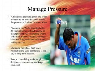 Manage Pressure
• “Cricket is a pressure game, and when
it comes to an India-Pakistan match
the pressure is doubled.”- Imran Khan
• Playing in the World Cup final after
28 years at home soil and leading an
inexperienced side to England where
India hasn’t tasted success , amongst
criticism from media and critics and
tasting success .
• Managing periods of high stress
without losing your composure is the
key to long-term success.
• Take accountability, make tough
decisions, communicate and keep
your cool.
 