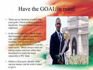 Have the GOAL in mind
• There are no shortcuts to achieving
your goals. Vision without action is a
daydream. Action without vision is a
nightmare
• In the world cup final, Dhoni knew
that keeping wickets were crucial to
win, and hence encouraged
Gambhir, Yuvraj and self to go for
singles and doubles (which is not his
usual style). Dhoni always relies on
taking singles and twos rather than
boundaries to reach the target
especially in WC final.
• Define a clear goal, identify what
success means, and do what it takes
to get it
 
