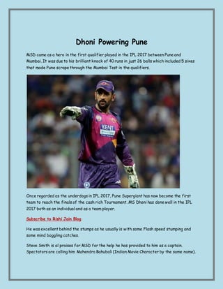 Dhoni Powering Pune
MSD came as a hero in the first qualifier played in the IPL 2017 between Pune and
Mumbai. It was due to his brilliant knock of 40 runs in just 26 balls which included 5 sixes
that made Pune scrape through the Mumbai Test in the qualifiers.
Once regarded as the underdogs in IPL 2017, Pune Supergiant has now become the first
team to reach the finals of the cash rich Tournament. MS Dhoni has done well in the IPL
2017 both as an individual and as a team player.
Subscribe to Rishi Jain Blog
He was excellent behind the stumps as he usually is with some Flash speed stumping and
some mind boggling catches.
Steve Smith is al praises for MSD for the help he has provided to him as a captain.
Spectators are calling him Mahendra Bahubali (Indian Movie Character by the same name).
 