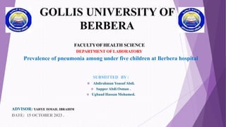 GOLLIS UNIVERSITY OF
BERBERA
FACULTYOFHEALTH SCIENCE
DEPARTMENT OFLABORATORY
Prevalence of pneumonia among under five children at Berbera hospital
SUBMITTED BY :
 Abdirahman Yousuf Abdi.
 Supper Abdi Osman .
 Ugbaad Hassan Mohamed.
ADVISOR: YAHYE ISMAIL IBRAHIM
DATE: 15 OCTOBER 2023 .
 