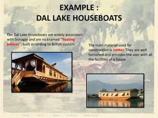 EXAMPLE :
DAL LAKE HOUSEBOATS
The Dal Lake Houseboats are widely associated
with Srinagar and are nicknamed "floating
palaces", built according to British custom The main material used for
construction is timber. They are well
furnished and provides the user with all
the facilities of a house.
 