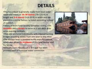 DETAILS
•This houseboat is generally made from local cedar-
wood and measure 24–38 metres (79–125 ft) in
length and 3–6 metres (9.8–20 ft) in width and are
graded in a similar fashion to hotels according to level
of comfort.
• Many of them have lavishly furnished rooms, with
verandas and a terrace to serve as a sun-deck or to
serve evening cocktails.
•They are anchored individually, with interconnecting
bridges providing access from one boat to the other.
•The kitchen-boat is annexed to the main houseboat,
which also serves as residence of the boat keeper and
his family
•Virtually every houseboat in Srinagar has been
provided with a municipal water connection
 