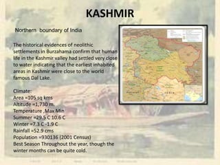 KASHMIR
Northern boundary of India
The historical evidences of neolithic
settlements in Burzahama confirm that human
life in the Kashmir valley had settled very close
to water indicating that the earliest inhabited
areas in Kashmir were close to the world
famous Dal Lake.
Climate:
Area =105 sq kms
Altitude =1,730 m.
Temperature ,Max Min
Summer =29.5 C 10.6 C
Winter =7.3 C -1.9 C
Rainfall =52.9 cms
Population =930136 (2001 Census)
Best Season Throughout the year, though the
winter months can be quite cold.
 