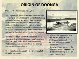 ORIGIN OF DOONGA
• The houseboats are used mainly by:
1. The Dogra royal family of Kashmir were certainly
not going to allow British civil servants to take up
homes in Srinagar. Nor would they allow any
outsiders to buy land, either for offices or
sanitoria. Casting around for a place to stay,
tourists and officials from British India chanced on
Srinagar’s common doonga boats and started
converting them to the floating comfort palaces.
2. The earlier settlers were fishermen and hence
there dwelling on the rivers was only logical and
practical. Their boats which were covered by
thatch roofs, were converted into the Doonga
boats over passage of time.
3. They were later also used by the great Mughal
kings for excursions.
4. Surrounding mountains rose
around the banks of this
freshwater vastness, leaving
little or no level terrain for
habitation.
Scarcity of level terrain In the
vale compelled a large section
of kashmiri society to live on
water than on land.
 